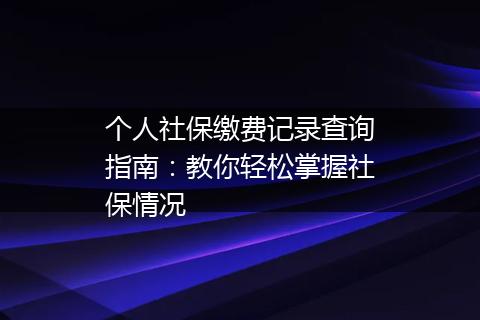 个人社保缴费记录查询指南：教你轻松掌握社保情况