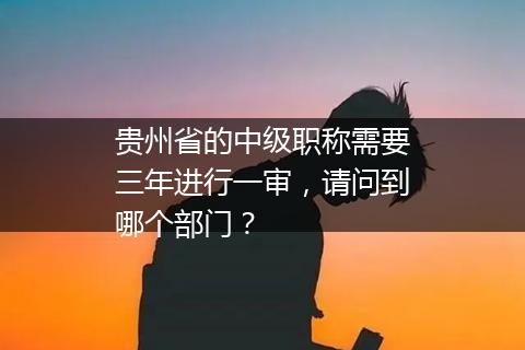 贵州省的中级职称需要三年进行一审，请问到哪个部门？