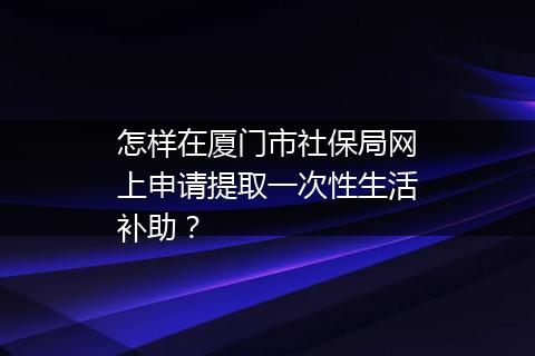 怎样在厦门市社保局网上申请提取一次性生活补助？