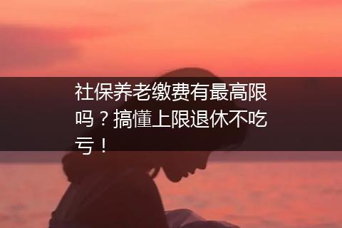 社保养老缴费有最高限吗？搞懂上限退休不吃亏！