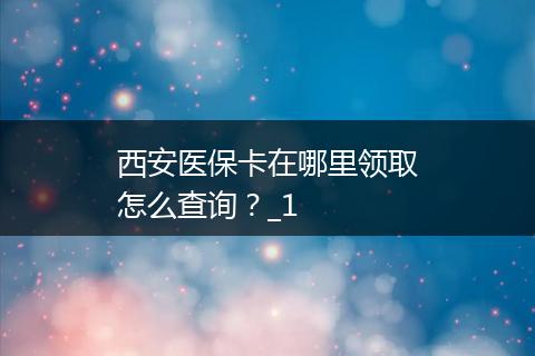 西安医保卡在哪里领取怎么查询？_1