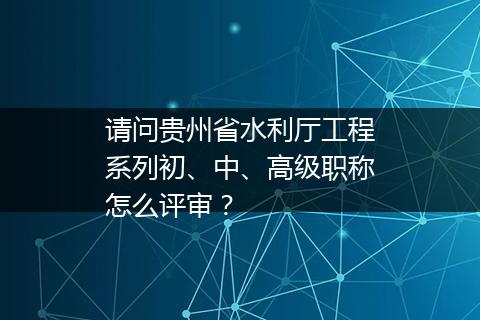 请问贵州省水利厅工程系列初、中、高级职称怎么评审？