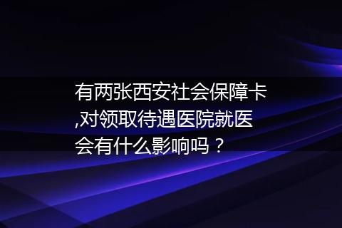 有两张西安社会保障卡,对领取待遇医院就医会有什么影响吗？