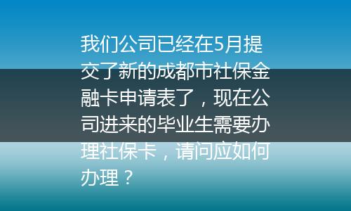 我们公司已经在5月提交了新的成都市社保金融卡申请表了，现在公司进来的毕业生需要办理社保卡，请问应如何办理？