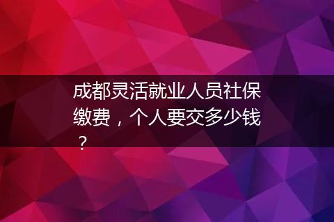 成都灵活就业人员社保缴费，个人要交多少钱？