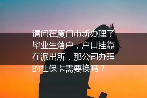 请问在厦门市新办理了毕业生落户，户口挂靠在派出所，那公司办理的社保卡需要换吗？