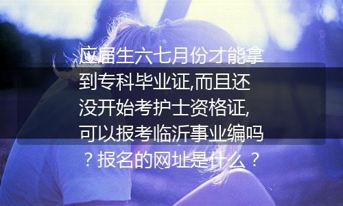 应届生六七月份才能拿到专科毕业证,而且还没开始考护士资格证,可以报考临沂事业编吗？报名的网址是什么？