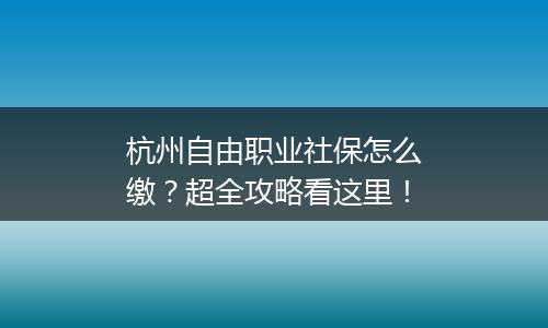 杭州自由职业社保怎么缴？超全攻略看这里！