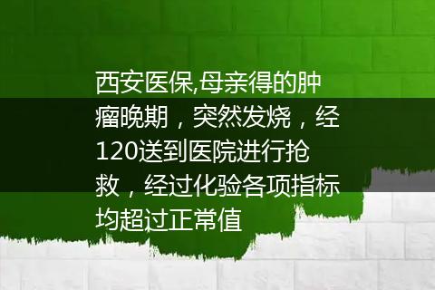 西安医保,母亲得的肿瘤晚期，突然发烧，经120送到医院进行抢救，经过化验各项指标均超过正常值
