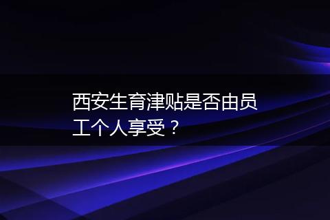 西安生育津贴是否由员工个人享受？