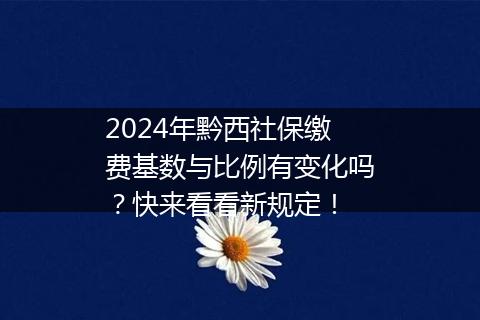 2024年黔西社保缴费基数与比例有变化吗？快来看看新规定！