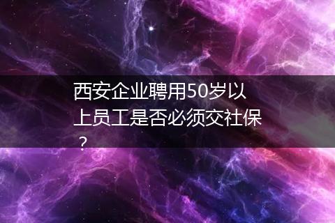 西安企业聘用50岁以上员工是否必须交社保？