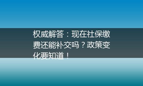 权威解答：现在社保缴费还能补交吗？政策变化要知道！