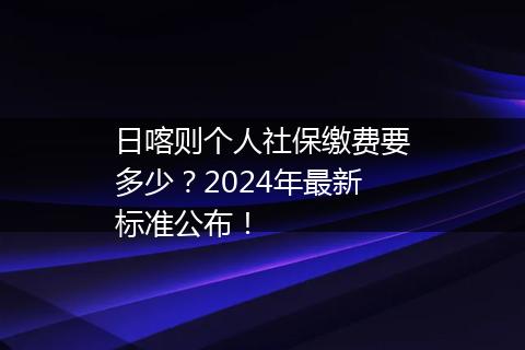 日喀则个人社保缴费要多少？2024年最新标准公布！