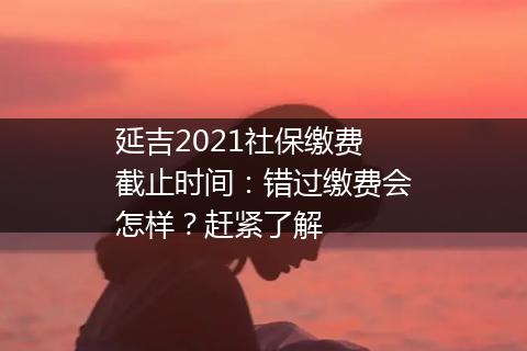 延吉2021社保缴费截止时间：错过缴费会怎样？赶紧了解