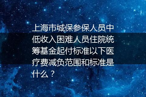 上海市城保参保人员中低收入困难人员住院统筹基金起付标准以下医疗费减负范围和标准是什么？