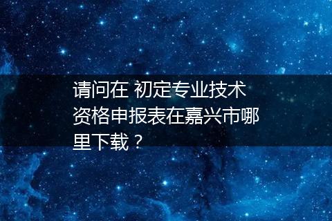 请问在 初定专业技术资格申报表在嘉兴市哪里下载？