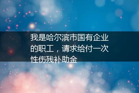 我是哈尔滨市国有企业的职工，请求给付一次性伤残补助金