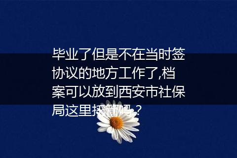 毕业了但是不在当时签协议的地方工作了,档案可以放到西安市社保局这里托管吗？