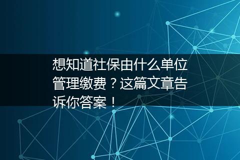 想知道社保由什么单位管理缴费？这篇文章告诉你答案！