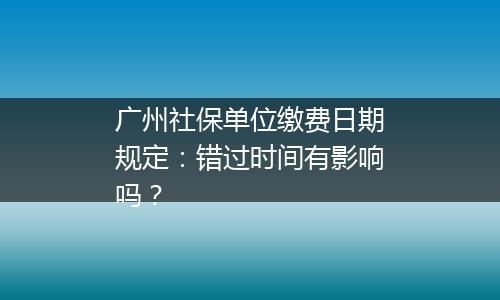 广州社保单位缴费日期规定：错过时间有影响吗？