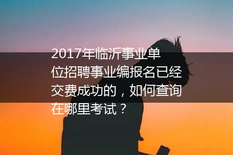 2017年临沂事业单位招聘事业编报名已经交费成功的，如何查询在哪里考试？