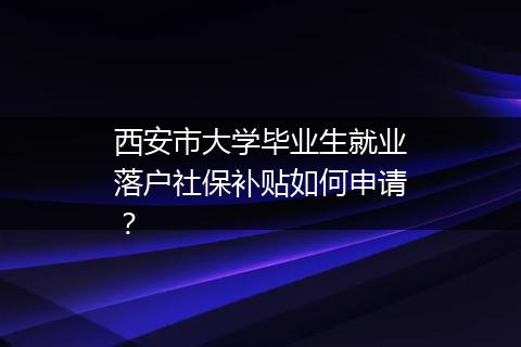 西安市大学毕业生就业落户社保补贴如何申请？