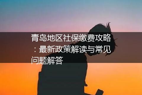 青岛地区社保缴费攻略：最新政策解读与常见问题解答