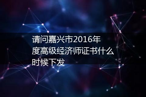 请问嘉兴市2016年度高级经济师证书什么时候下发