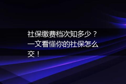 社保缴费档次知多少？一文看懂你的社保怎么交！