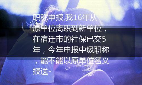 职称申报,我16年从原单位离职到新单位，在宿迁市的社保已交5年，今年申报中级职称，能不能以原单位名义报送-