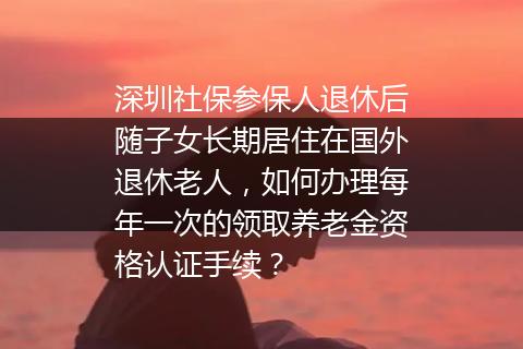 深圳社保参保人退休后随子女长期居住在国外退休老人，如何办理每年一次的领取养老金资格认证手续？