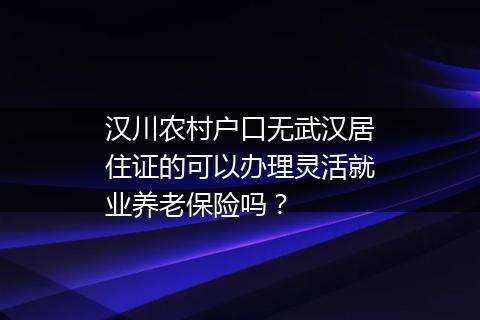 汉川农村户口无武汉居住证的可以办理灵活就业养老保险吗？