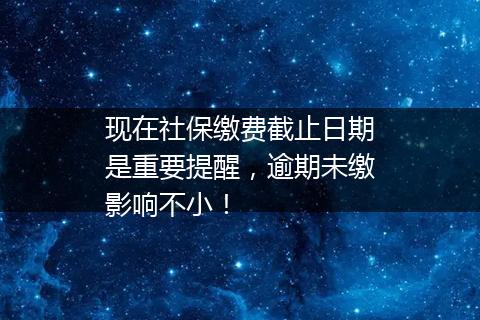 现在社保缴费截止日期是重要提醒，逾期未缴影响不小！