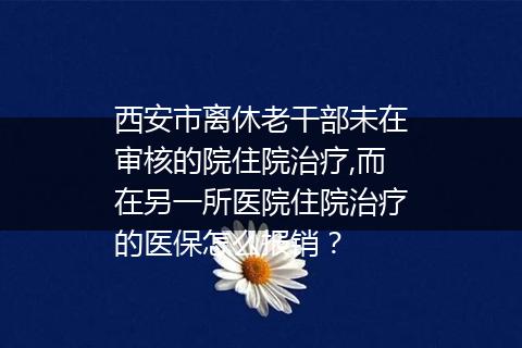 西安市离休老干部未在审核的院住院治疗,而在另一所医院住院治疗的医保怎么报销？
