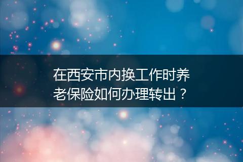 在西安市内换工作时养老保险如何办理转出？