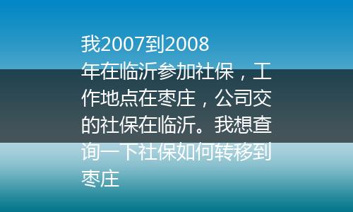 我2007到2008年在临沂参加社保，工作地点在枣庄，公司交的社保在临沂。我想查询一下社保如何转移到枣庄