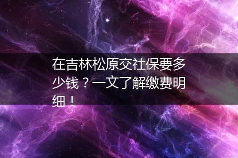 在吉林松原交社保要多少钱？一文了解缴费明细！