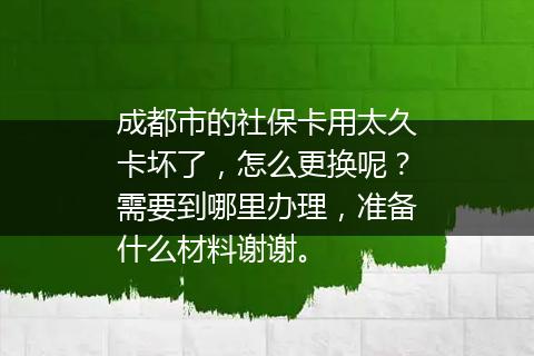 成都市的社保卡用太久卡坏了，怎么更换呢？需要到哪里办理，准备什么材料谢谢。