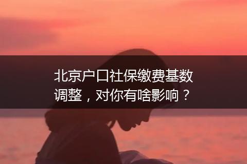 北京户口社保缴费基数调整，对你有啥影响？
