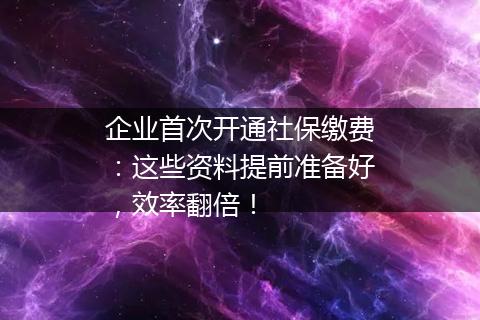 企业首次开通社保缴费：这些资料提前准备好，效率翻倍！
