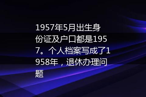 1957年5月出生身份证及户口都是1957。个人档案写成了1958年，退休办理问题