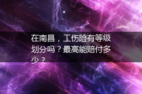 在南昌，工伤险有等级划分吗？最高能赔付多少？