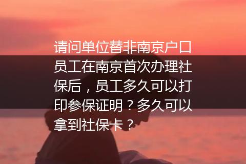 请问单位替非南京户口员工在南京首次办理社保后，员工多久可以打印参保证明？多久可以拿到社保卡？
