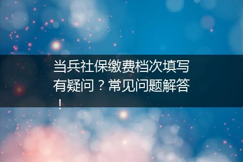 当兵社保缴费档次填写有疑问？常见问题解答！