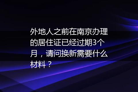 外地人之前在南京办理的居住证已经过期3个月，请问换新需要什么材料？