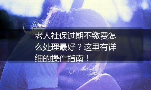 老人社保过期不缴费怎么处理最好？这里有详细的操作指南！