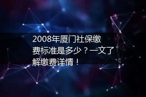 2008年厦门社保缴费标准是多少？一文了解缴费详情！