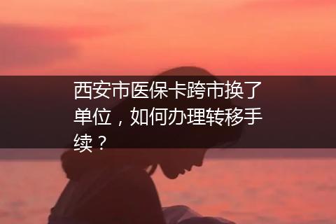 西安市医保卡跨市换了单位，如何办理转移手续？