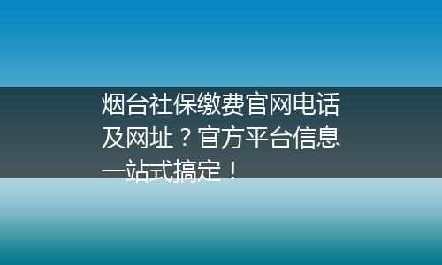 烟台社保缴费官网电话及网址？官方平台信息一站式搞定！